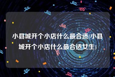 小县城开个小店什么最合适(小县城开个小店什么最合适女生)