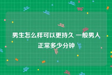 男生怎么样可以更持久 一般男人正常多少分钟