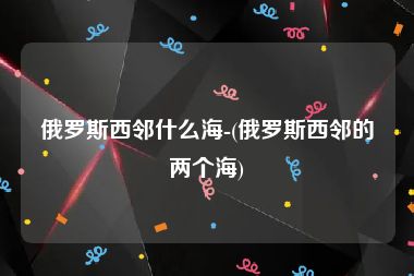 俄罗斯西邻什么海-(俄罗斯西邻的两个海)