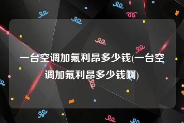 一台空调加氟利昂多少钱(一台空调加氟利昂多少钱啊)