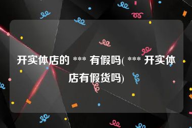 开实体店的 *** 有假吗( *** 开实体店有假货吗)