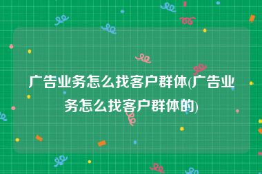 广告业务怎么找客户群体(广告业务怎么找客户群体的)