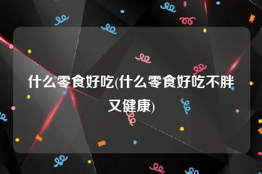 什么零食好吃(什么零食好吃不胖又健康)