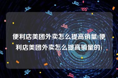 便利店美团外卖怎么提高销量(便利店美团外卖怎么提高销量的)