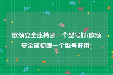 欧颂安全座椅哪一个型号好(欧颂安全座椅哪一个型号好用)