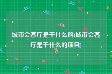 城市会客厅是干什么的(城市会客厅是干什么的项目)