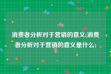 消费者分析对于营销的意义(消费者分析对于营销的意义是什么)