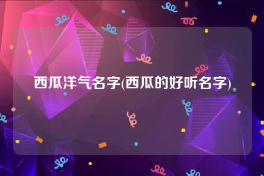 西瓜洋气名字(西瓜的好听名字)