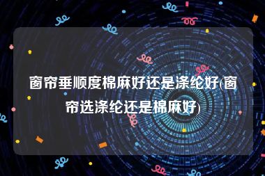 窗帘垂顺度棉麻好还是涤纶好(窗帘选涤纶还是棉麻好)