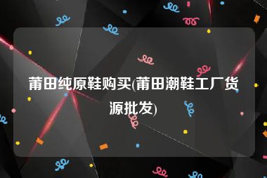 莆田纯原鞋购买(莆田潮鞋工厂货源批发)