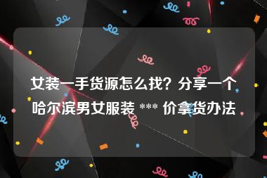 女装一手货源怎么找？分享一个哈尔滨男女服装 *** 价拿货办法