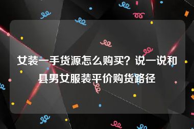 女装一手货源怎么购买？说一说和县男女服装平价购货路径