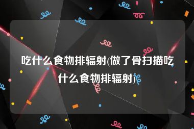 吃什么食物排辐射(做了骨扫描吃什么食物排辐射)