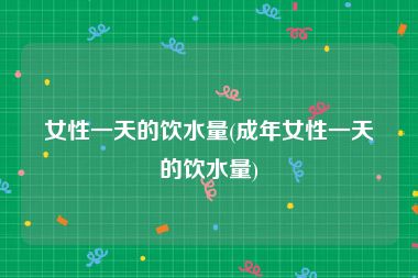 女性一天的饮水量(成年女性一天的饮水量)