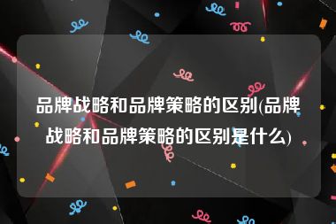 品牌战略和品牌策略的区别(品牌战略和品牌策略的区别是什么)