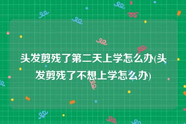头发剪残了第二天上学怎么办(头发剪残了不想上学怎么办)