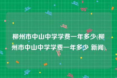 柳州市中山中学学费一年多少(柳州市中山中学学费一年多少 新闻)
