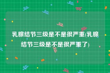 乳腺结节三级是不是很严重(乳腺结节三级是不是很严重了)