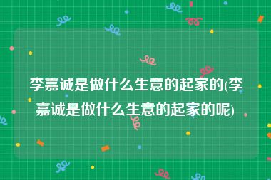 李嘉诚是做什么生意的起家的(李嘉诚是做什么生意的起家的呢)