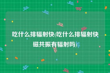 吃什么排辐射快(吃什么排辐射快磁共振有辐射吗)