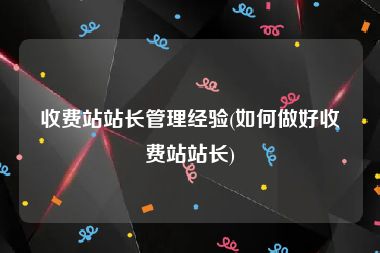 收费站站长管理经验(如何做好收费站站长)