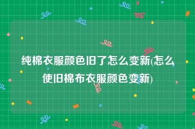 纯棉衣服颜色旧了怎么变新(怎么使旧棉布衣服颜色变新)