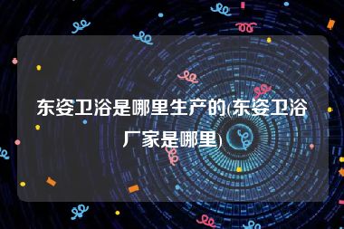 东姿卫浴是哪里生产的(东姿卫浴厂家是哪里)