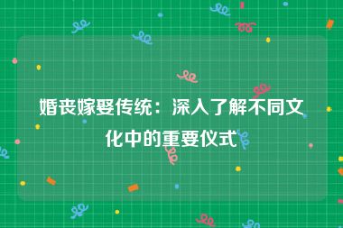 婚丧嫁娶传统：深入了解不同文化中的重要仪式
