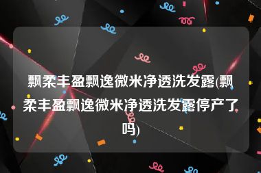 飘柔丰盈飘逸微米净透洗发露(飘柔丰盈飘逸微米净透洗发露停产了吗)