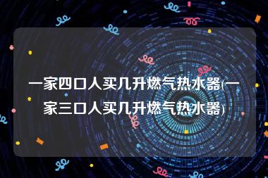 一家四口人买几升燃气热水器(一家三口人买几升燃气热水器)