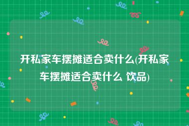 开私家车摆摊适合卖什么(开私家车摆摊适合卖什么 饮品)