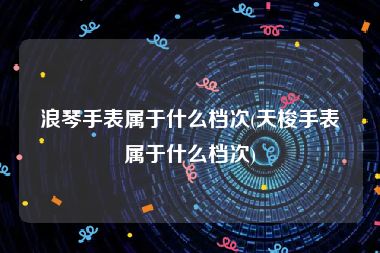 浪琴手表属于什么档次(天梭手表属于什么档次)