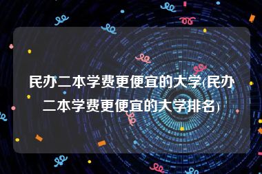 民办二本学费更便宜的大学(民办二本学费更便宜的大学排名)