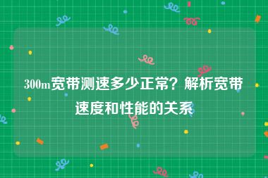 300m宽带测速多少正常？解析宽带速度和性能的关系