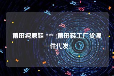 莆田纯原鞋 *** (莆田鞋工厂货源一件代发)