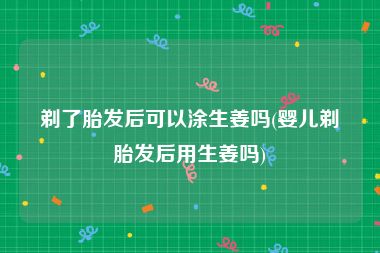 剃了胎发后可以涂生姜吗(婴儿剃胎发后用生姜吗)