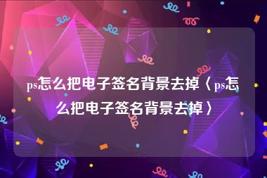 ps怎么把电子签名背景去掉〈ps怎么把电子签名背景去掉〉