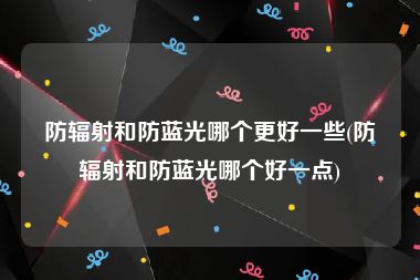 防辐射和防蓝光哪个更好一些(防辐射和防蓝光哪个好一点)