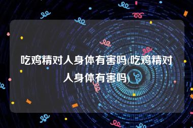 吃鸡精对人身体有害吗(吃鸡精对人身体有害吗)