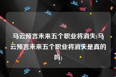 马云预言未来五个职业将消失(马云预言未来五个职业将消失是真的吗)
