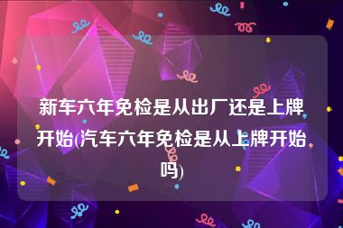 新车六年免检是从出厂还是上牌开始(汽车六年免检是从上牌开始吗)