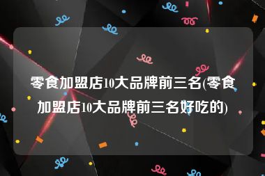零食加盟店10大品牌前三名(零食加盟店10大品牌前三名好吃的)
