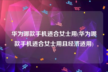 华为哪款手机适合女士用(华为哪款手机适合女士用且经济适用)