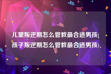 儿童叛逆期怎么管教最合适男孩(孩子叛逆期怎么管教最合适男孩)