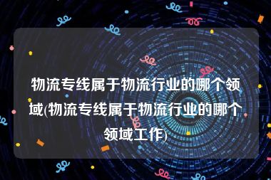 物流专线属于物流行业的哪个领域(物流专线属于物流行业的哪个领域工作)