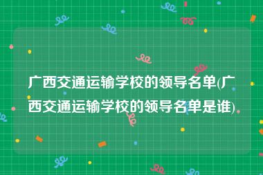 广西交通运输学校的领导名单(广西交通运输学校的领导名单是谁)