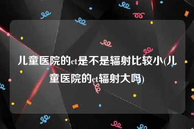儿童医院的ct是不是辐射比较小(儿童医院的ct辐射大吗)