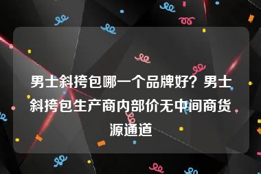男士斜挎包哪一个品牌好？男士斜挎包生产商内部价无中间商货源通道