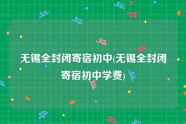 无锡全封闭寄宿初中(无锡全封闭寄宿初中学费)