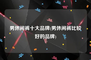 男休闲裤十大品牌(男休闲裤比较好的品牌)